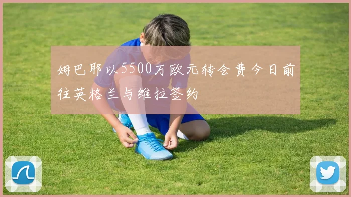 姆巴耶以5500万欧元转会费今日前往英格兰与维拉签约
