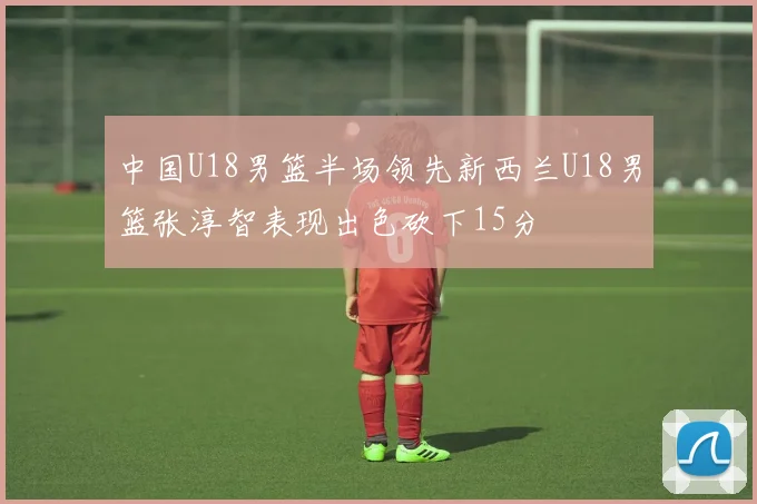 中国U18男篮半场领先新西兰U18男篮张淳智表现出色砍下15分