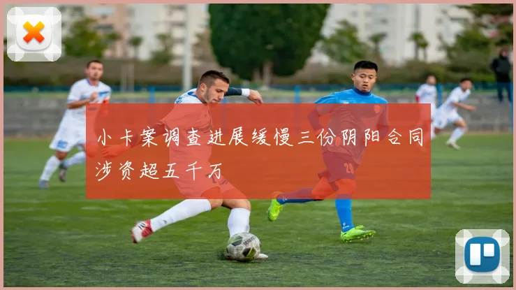 小卡案调查进展缓慢三份阴阳合同涉资超五千万