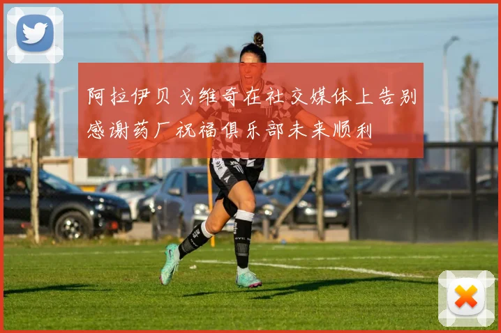 阿拉伊贝戈维奇在社交媒体上告别感谢药厂祝福俱乐部未来顺利