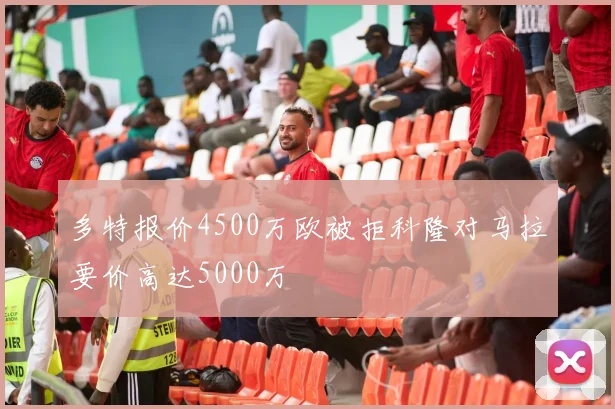 多特报价4500万欧被拒科隆对马拉要价高达5000万