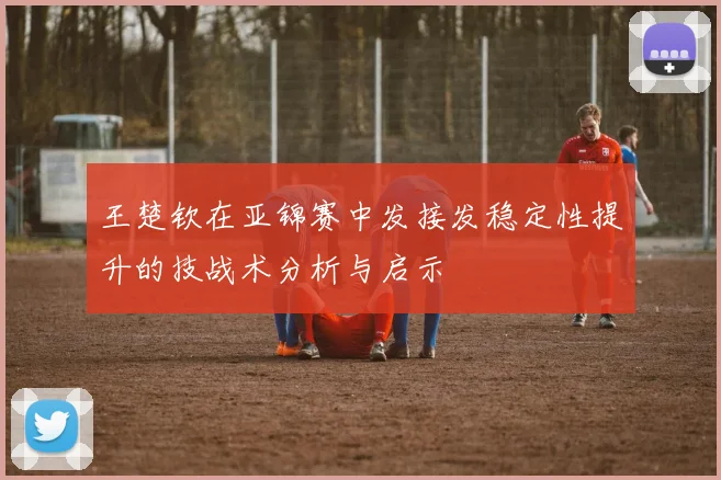 王楚钦在亚锦赛中发接发稳定性提升的技战术分析与启示