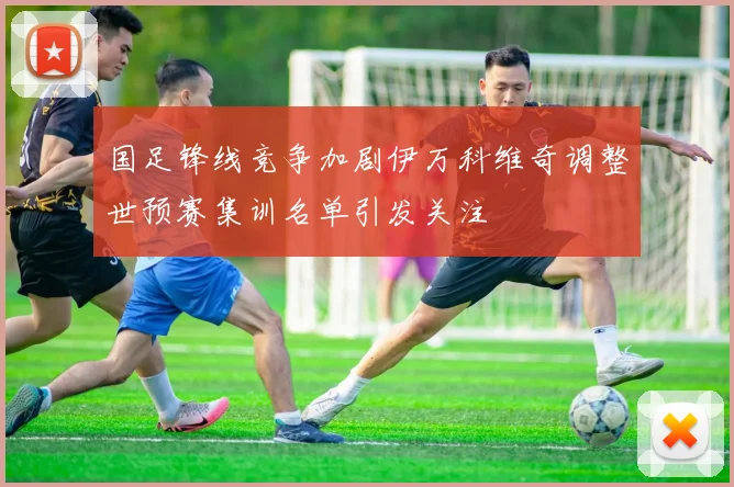 国足锋线竞争加剧伊万科维奇调整世预赛集训名单引发关注