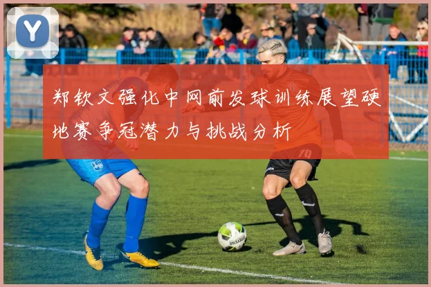 郑钦文强化中网前发球训练展望硬地赛争冠潜力与挑战分析