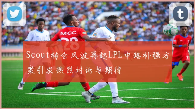 Scout转会风波再起LPL中路补强方案引发热烈讨论与期待